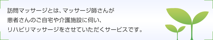 訪問マッサージとは、マッサージ師さんが患者さんのご自宅や介護施設に伺い、リハビリマッサージをさせていただくサービスです。